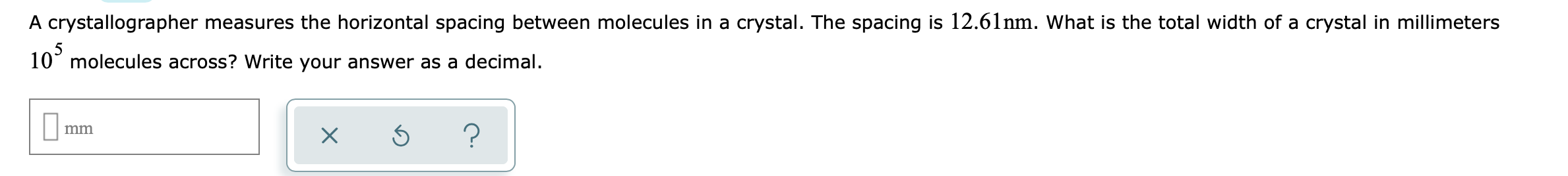 A crystallographer measures the horizontal spacing between molecules in a crystal. The spacing is 12.61nm. What is the total width of a crystal in millimeters
10 molecules across? Write your answer as a decimal.
?
mm
X
