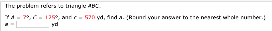 The problem refers to triangle ABC.
If A = 7°, C = 125°, and c = 570 yd, find a. (Round your answer to the nearest whole number.)
yd
