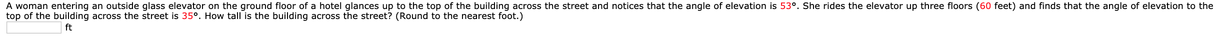 A woman entering an outside glass elevator on the ground floor of a hotel glances up to the top of the building across the street and notices that the angle of elevation is 53°. She rides the elevator up three floors (60 feet) and finds that the angle of elevation to the
top of the building across the street is 35º. How tall is the building across the street? (Round to the nearest foot.)
ft
