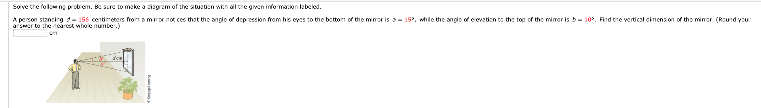 Solve the following problem. Be sure to make a diagram of the situation with all the given information labeled.
A person standing d = 156 centimeters from a mirror notices that the angle of depression from his eyes to the bottom of the mirror is a = 15°, while the angle of elevation to the top of the mirror is b = 10°. Find the vertical dimension of the mirror. (Round your
answer to the nearest whole number.)
dcm
© Cengage Learning
