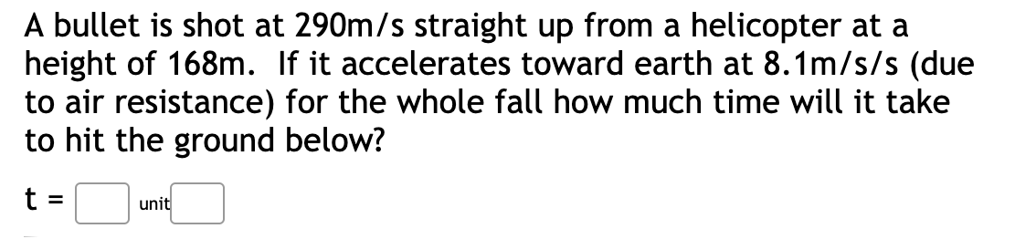 A bullet is shot at 290m/s straight up from a helicopter at a
height of 168m. If it accelerates toward earth at 8.1m/s/s (due
to air resistance) for the whole fall how much time will it take
to hit the ground below?
