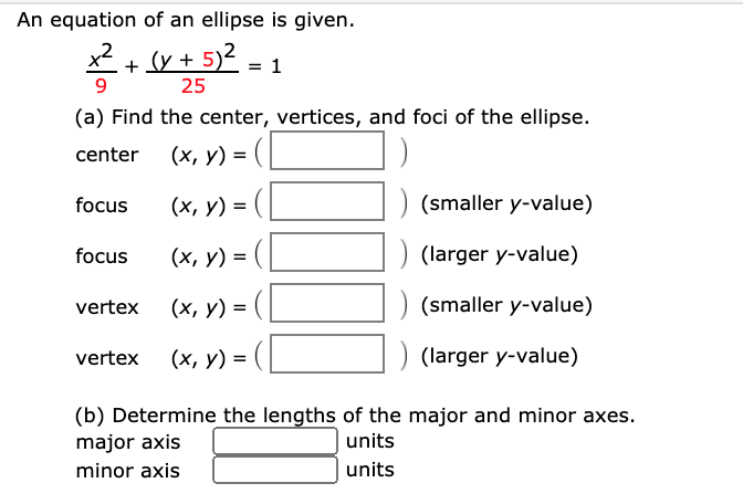An equation of an ellipse is given.
*+v + 5)2.
1
25
(a) Find the center, vertices, and foci of the ellipse.
center (x, y) = (L
focus
(х, у) %3D
(smaller y-value)
focus
(х, у) %3D
(larger y-value)
vertex
(х, у) %3D
(smaller y-value)
vertex (x, y) = (L
) (larger y-value)
(b) Determine the lengths of the major and minor axes.
major axis
units
minor axis
| units
