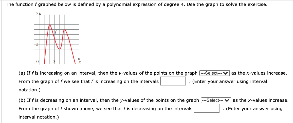The function f graphed below is defined by a polynomial expression of degree 4. Use the graph to solve the exercise.
y A
(a) If f is increasing on an interval, then the y-values of the points on the graph
--Select--- ♥]as the x-values increase.
From the graph of f we see that f is increasing on the intervals
. (Enter your answer using interval
notation.)
(b) If f is decreasing on an interval, then the y-values of the points on the graph [---Select--- V] as the x-values increase.
From the graph of f shown above, we see that f is decreasing on the intervals
. (Enter your answer using
interval notation.)
