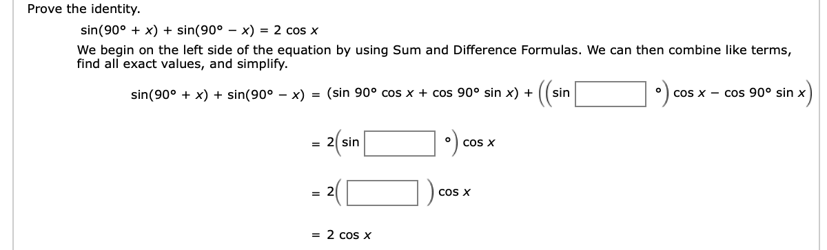 Prove the identity
sin(90°x) + sin(90° - x) = 2 cos x
We begin on the left side of the equation by using Sum and Difference Formulas. We can then combine like terms,
find all exact values, and simplify
(ar
= (sin 90° cos x + cos 90° sin x) +
sin(90°x) + sin(90° - x)
sin
O
COS X Cos 90° sin x
o
COS X
= 2 sin
= 2
COS X
= 2 cos x
