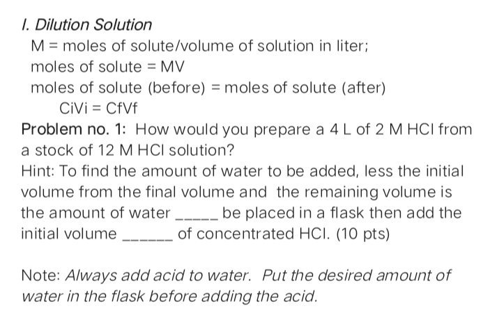 I. Dilution Solution
M = moles of solute/volume of solution in liter;
moles of solute = MV
moles of solute (before) = moles of solute (after)
CiVi = CfVf
Problem no. 1: How would you prepare a 4 L of 2 M HCI from
a stock of 12 M HCI solution?
Hint: To find the amount of water to be added, less the initial
volume from the final volume and the remaining volume is
be placed in a flask then add the
the amount of water
initial volume
of concentrated HCI. (10 pts)
Note: Always add acid to water. Put the desired amount of
water in the flask before adding the acid.
