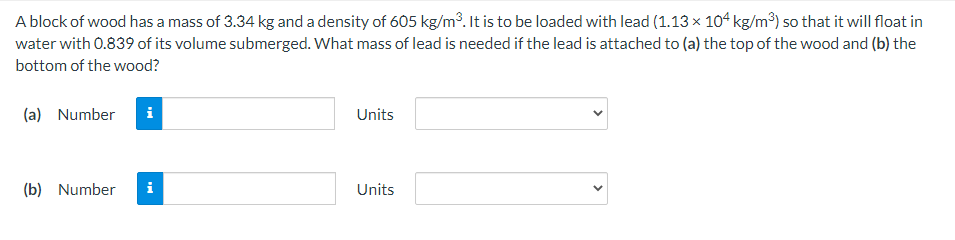 A block of wood has a mass of 3.34 kg and a density of 605 kg/m³. It is to be loaded with lead (1.13 x 104 kg/m³) so that it will float in
water with 0.839 of its volume submerged. What mass of lead is needed if the lead is attached to (a) the top of the wood and (b) the
bottom of the wood?
(a) Number
Units
(b) Number
i
Units
>
