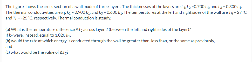The figure shows the cross section of a wall made of three layers. The thicknesses of the layers are L1. L2 =0.700 L1, and L3 = 0.300 L1.
The thermal conductivities are k1, k2 = 0.900 k1, and k3 = 0.600 k1. The temperatures at the left and right sides of the wall are TH = 27 °C
and Tc= -25 °C, respectively. Thermal conduction is steady.
(a) What is the temperature difference AT2 across layer 2 (between the left and right sides of the layer)?
If k2 were, instead, equal to 1.020 k1.
(b) would the rate at which energy is conducted through the wall be greater than, less than, or the same as previously,
and
(c) what would be the value of AT2?
