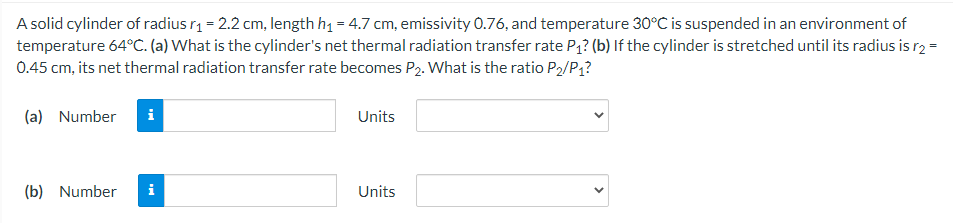 A solid cylinder of radius r1 = 2.2 cm, length h1 = 4.7 cm, emissivity 0.76, and temperature 30°C is suspended in an environment of
temperature 64°C. (a) What is the cylinder's net thermal radiation transfer rate P1? (b) If the cylinder is stretched until its radius is r2 =
0.45 cm, its net thermal radiation transfer rate becomes P2. What is the ratio P2/P1?
(a) Number
Units
(b) Number
i
Units
