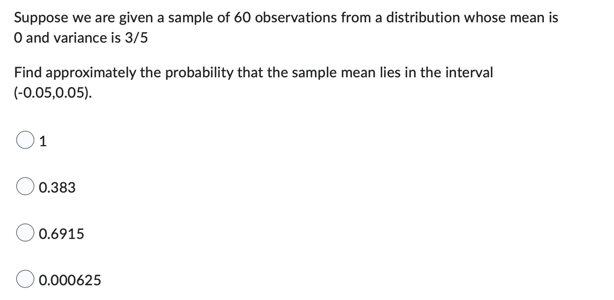 Suppose we are given a sample of 60 observations from a distribution whose mean is
O and variance is 3/5
Find approximately the probability that the sample mean lies in the interval
(-0.05,0.05).
1
0.383
0.6915
0.000625
