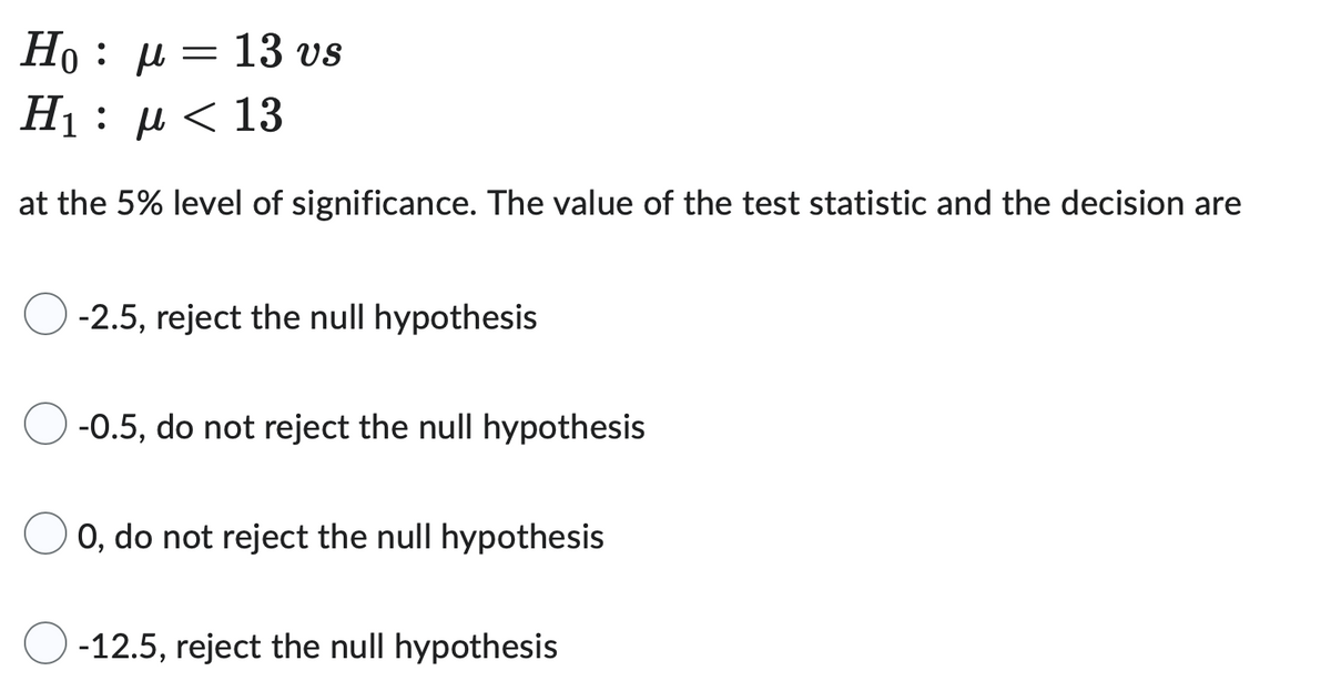 =
Ho: μ
H₁: µ< 13
at the 5% level of significance. The value of the test statistic and the decision are
13 vs
-2.5, reject the null hypothesis
-0.5, do not reject the null hypothesis
0, do not reject the null hypothesis
-12.5, reject the null hypothesis
