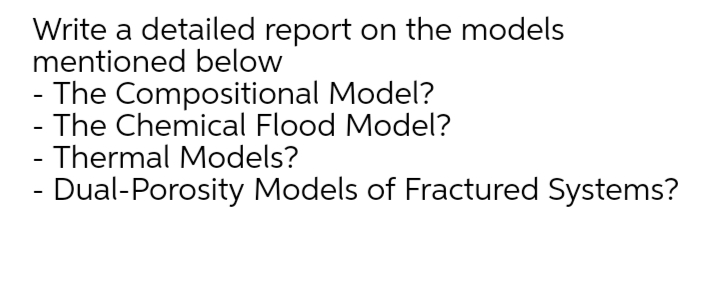Write a detailed report on the models
mentioned below
- The Compositional Model?
- The Chemical Flood Model?
- Thermal Models?
- Dual-Porosity Models of Fractured Systems?
