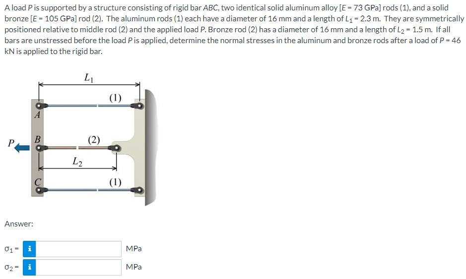 A load P is supported by a structure consisting of rigid bar ABC, two identical solid aluminum alloy [E = 73 GPa] rods (1), and a solid
bronze [E = 105 GPa] rod (2). The aluminum rods (1) each have a diameter of 16 mm and a length of L₁= 2.3 m. They are symmetrically
positioned relative to middle rod (2) and the applied load P. Bronze rod (2) has a diameter of 16 mm and a length of L₂ = 1.5 m. If all
bars are unstressed before the load P is applied, determine the normal stresses in the aluminum and bronze rods after a load of P = 46
kN is applied to the rigid bar.
L₁
A
B
C
P
Answer:
0₁ = i
02=
i
L₂
(2)
(1)
(1)
MPa
MPa