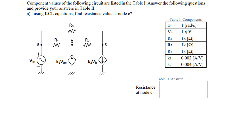 Component values of the following circuit are listed in the Table I. Answer the following questions
and provide your answers in Table II.
a) using KCL equations, find resistance value at node c?
Table I. Components
R3
(0)
1 [rad/s]
ww
Vin
1 40°
R₁
1k [Ω]
R₁
b
R₂
a
ww
ww
C
R₂
1k [Ω]
R3
1k [22]
kı
0.002 [A/V]
k2
0.004 [A/V]
Table II. Answer
Vin
k₁Vac
k₂Vb
Resistance
at node c