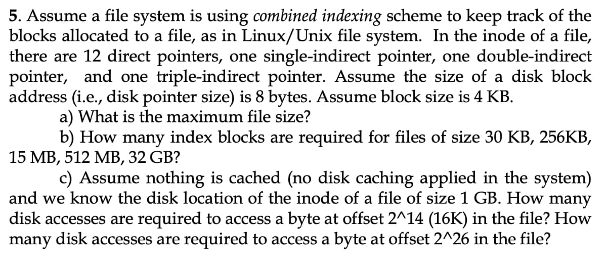 5. Assume a file system is using combined indexing scheme to keep track of the
blocks allocated to a file, as in Linux/Unix file system. In the inode of a file,
there are 12 direct pointers, one single-indirect pointer, one double-indirect
pointer, and one triple-indirect pointer. Assume the size of a disk block
address (i.e., disk pointer size) is 8 bytes. Assume block size is 4 KB.
a) What is the maximum file size?
b) How many index blocks are required for files of size 30 KB, 256KB,
15 MB, 512 MB, 32 GB?
c) Assume nothing is cached (no disk caching applied in the system)
and we know the disk location of the inode of a file of size 1 GB. How many
disk accesses are required to access a byte at offset 2^14 (16K) in the file? How
many disk accesses are required to access a byte at offset 2^26 in the file?