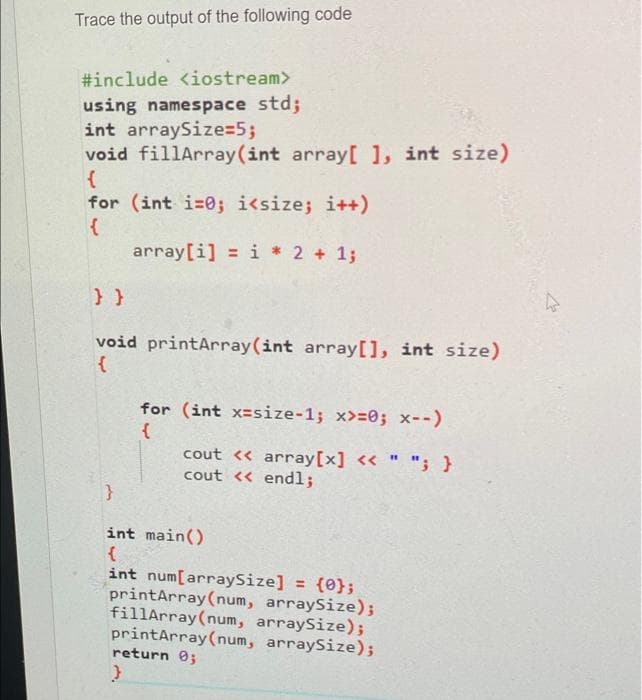 Trace the output of the following code
#include <iostream>
using namespace std;
int arraySize=5;
void fillArray (int array[ ], int size)
{
for (int i=0; i<size; i++)
{
array[i] = i* 2 + 1;
} }
void printArray (int array[], int size)
{
for (int x-size-1; x>=0; x--)
{
cout << array[x] << " "; }
cout << endl;
}
int main()
{
int num[arraySize] = {0};
printArray (num, arraySize);
fillArray (num, arraySize);
printArray (num, arraySize);
return 0;
}