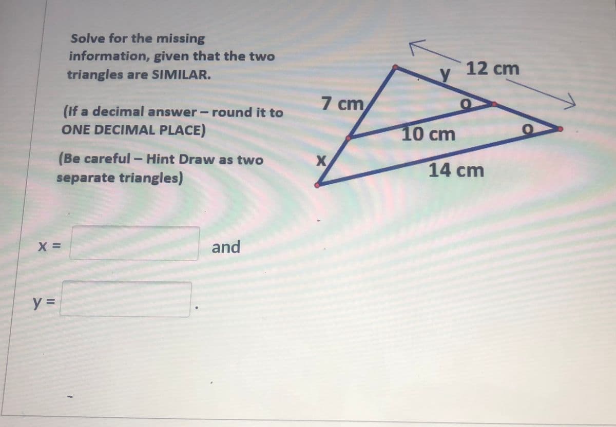 Solve for the missing
information, given that the two
triangles are SIMILAR.
12 cm
y
7 cm
(If a decimal answer-round it to
ONE DECIMAL PLACE)
10cm
(Be careful - Hint Draw as two
separate triangles)
14 cm
and
%3D
