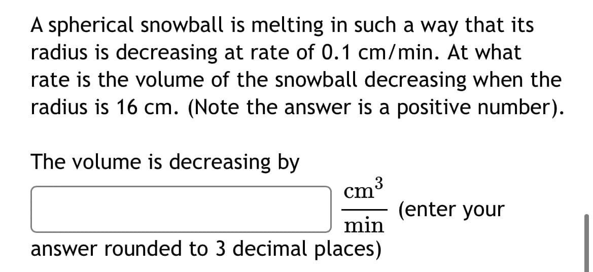 A spherical snowball is melting in such a way that its
radius is decreasing at rate of 0.1 cm/min. At what
rate is the volume of the snowball decreasing when the
radius is 16 cm. (Note the answer is a positive number).
The volume is decreasing by
cm³
(enter your
min
answer rounded to 3 decimal places)