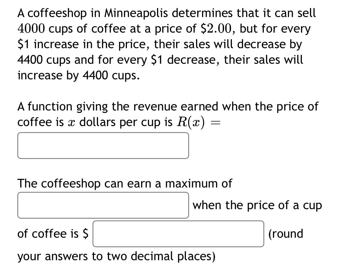 A coffeeshop in Minneapolis determines that it can sell
4000 cups of coffee at a price of $2.00, but for every
$1 increase in the price, their sales will decrease by
4400 cups and for every $1 decrease, their sales will
increase by 4400 cups.
A function giving the revenue earned when the price of
coffee is a dollars per cup is R(x)
=
The coffeeshop can earn a maximum of
when the price of a cup
of coffee is $
(round
your answers to two decimal places)
