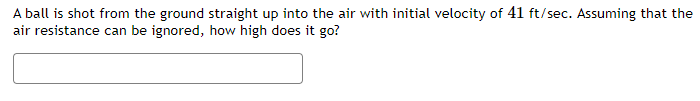 A ball is shot from the ground straight up into the air with initial velocity of 41 ft/sec. Assuming that the
air resistance can be ignored, how high does it go?