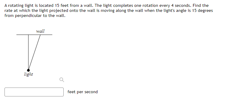 A rotating light is located 15 feet from a wall. The light completes one rotation every 4 seconds. Find the
rate at which the light projected onto the wall is moving along the wall when the light's angle is 15 degrees
from perpendicular to the wall.
wall
T
light
feet per second