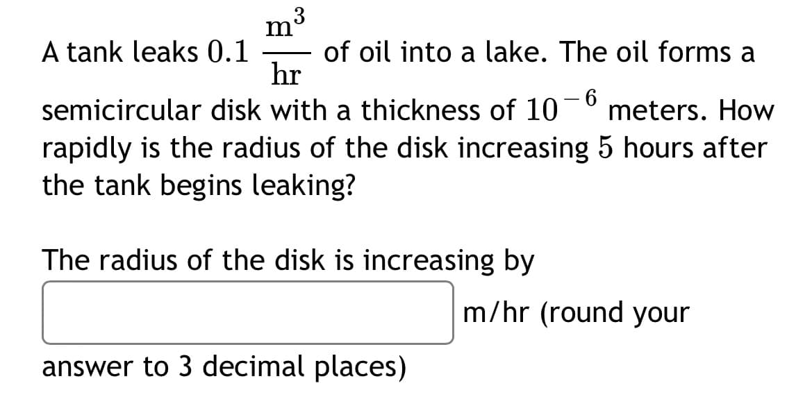 3
A tank leaks 0.1
of oil into a lake. The oil forms a
hr
6
-
semicircular disk with a thickness of 10 meters. How
rapidly is the radius of the disk increasing 5 hours after
the tank begins leaking?
The radius of the disk is increasing by
m/hr (round your
answer to 3 decimal places)
m
