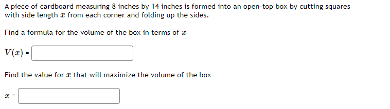A piece of cardboard measuring 8 inches by 14 inches is formed into an open-top box by cutting squares
with side length from each corner and folding up the sides.
Find a formula for the volume of the box in terms of
V(x) =
Find the value for that will maximize the volume of the box
x =