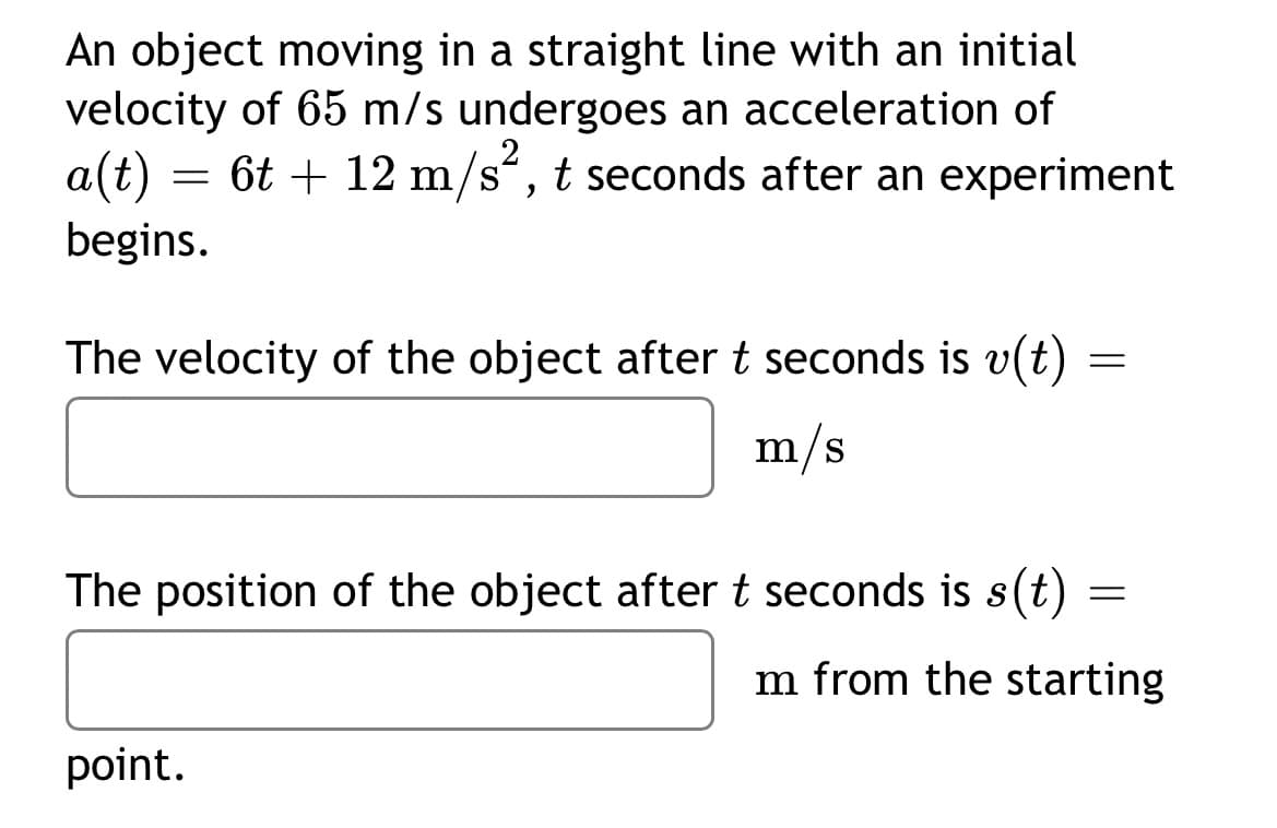 An object moving in a straight line with an initial
velocity of 65 m/s undergoes an acceleration of
= 6t + 12 m/s“, t seconds after an experiment
a(t)
begins.
The velocity of the object after t seconds is v(t) =
m/s
The position of the object after t seconds is s(t)
m from the starting
point.
