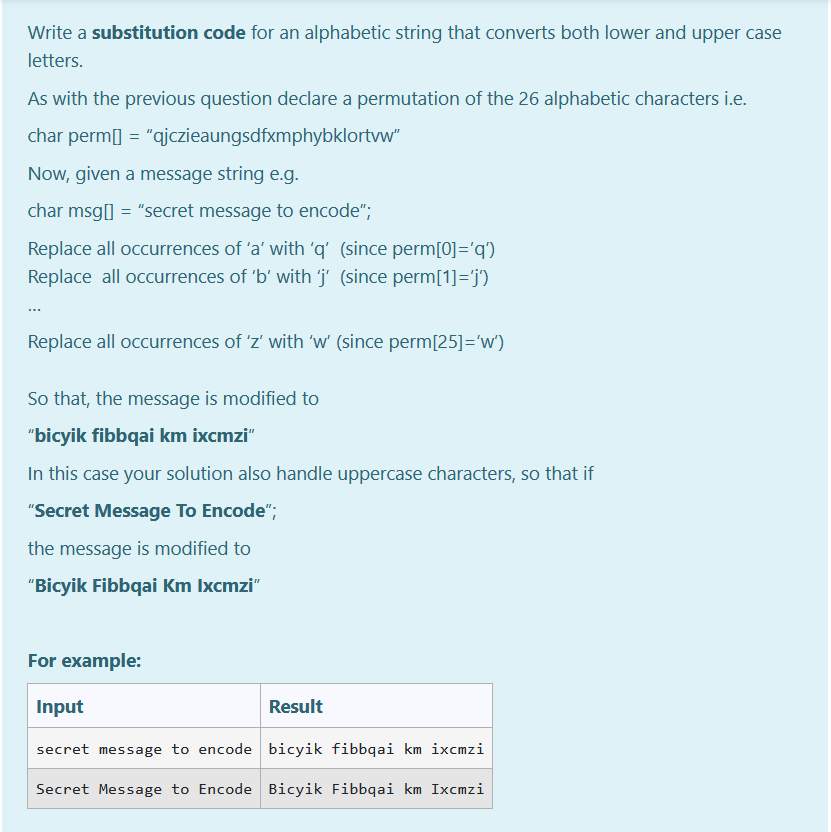 Write a substitution code for an alphabetic string that converts both lower and upper case
letters.
As with the previous question declare a permutation of the 26 alphabetic characters i.e.
char perm[] = "qjczieaungsdfxmphybklortvw"
Now, given a message string e.g.
char msg[] = "secret message to encode";
Replace all occurrences of 'a' with 'q' (since perm[0]='q')
Replace all occurrences of 'b' with 'j' (since perm[1]='j')
Replace all occurrences of 'z' with 'w' (since perm[25]='w')
So that, the message is modified to
"bicyik fibbqai km ixcmzi"
In this case your solution also handle uppercase characters, so that if
"Secret Message To Encode";
the message is modified to
"Bicyik Fibbqai Km Ixcmzi"
For example:
Input
Result
secret message to encode bicyik fibbqai km ixcmzi
Secret Message to Encode Bicyik Fibbqai km Ixcmzi
