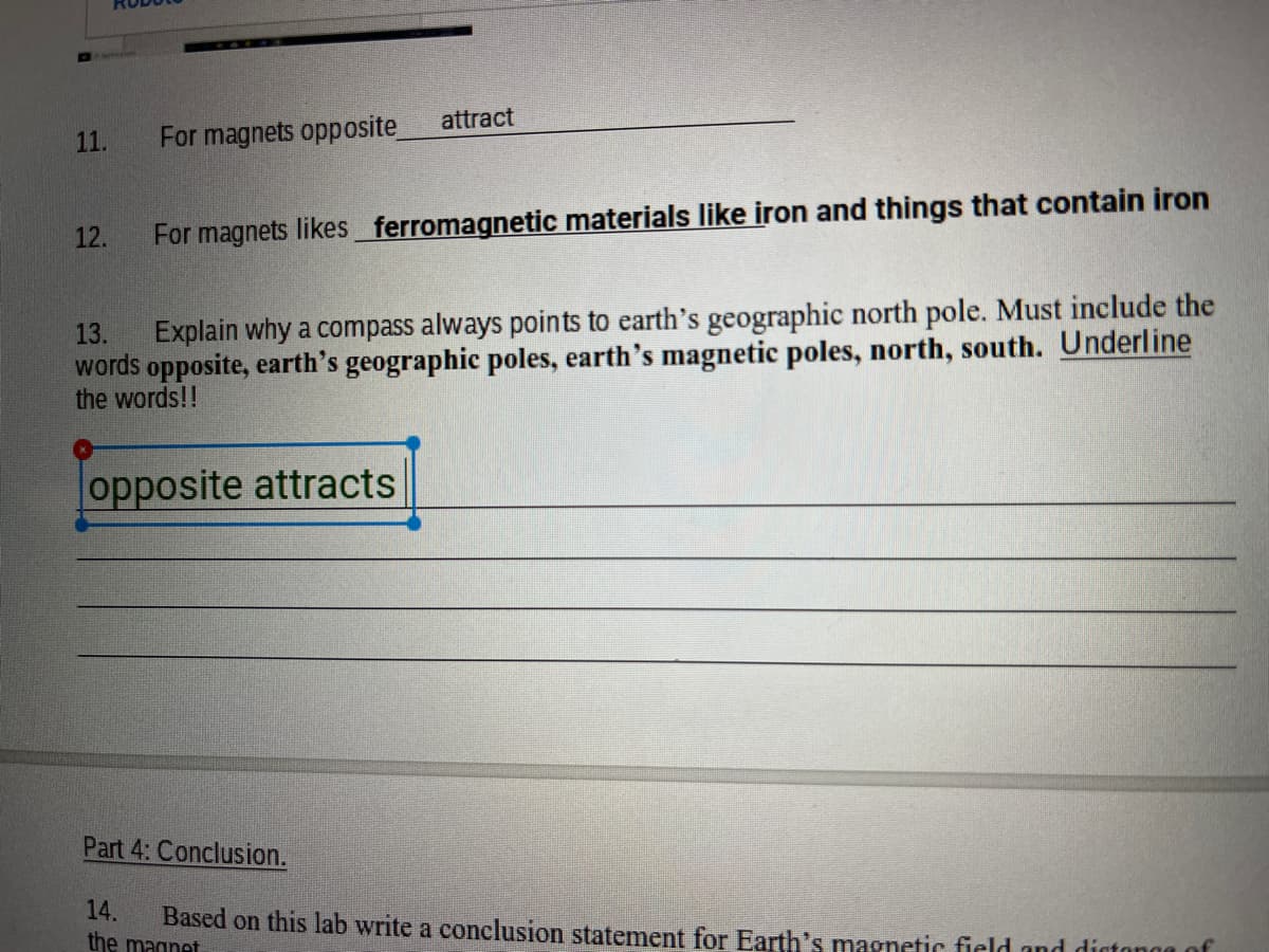 attract
11.
For magnets opposite
12.
For magnets likes ferromagnetic materials like iron and things that contain iron
Explain why a compass always points to earth's geographic north pole. Must include the
words opposite, earth's geographic poles, earth's magnetic poles, north, south. Underline
the words!!
13.
opposite attracts
Part 4: Conclusion.
14.
the magnet
Based on this lab write a conclusion statement for Earth's magnetic field and dístongg of
