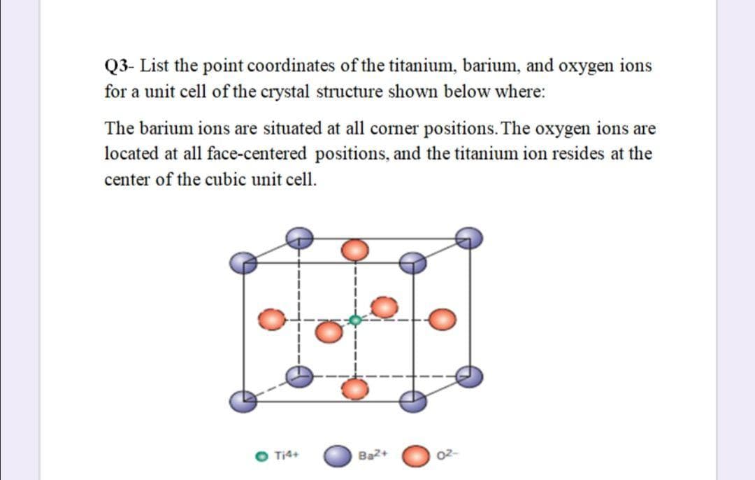 Q3- List the point coordinates of the titanium, barium, and oxygen ions
for a unit cell of the crystal structure shown below where:
The barium ions are situated at all corner positions. The oxygen ions are
located at all face-centered positions, and the titanium ion resides at the
center of the cubic unit cell.
Ti4+
Ba2+
02-
