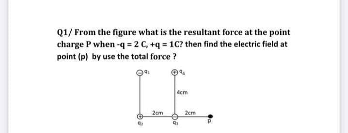 Q1/ From the figure what is the resultant force at the point
charge P when -q = 2 C, +q = 1C? then find the electric field at
point (p) by use the total force ?
LE.
4cm
2cm
2cm
