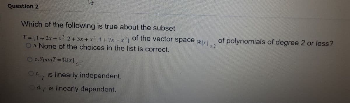 Question 2
Which of the following is true about the subset
T={1+2x- x²,2+3x+ x2,4+7x-x2) Of the vector space RIx1
O a. None of the choices in the list is correct.
of polynomials of degree 2 or less?
<2
b. SpanT =R[x]
2
Oc, is linearly independent.
T.
Od.T is linearly dependent.
