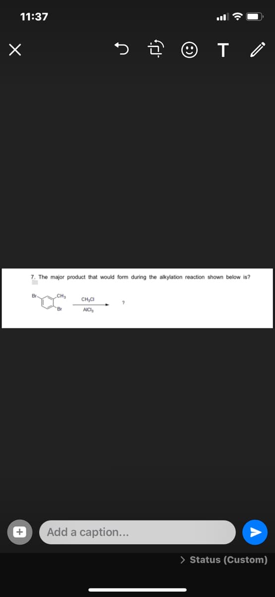11:37
7. The major product that would form during the alkylation reaction shown below is?
Br.
CH3
CH,CI
Br
AICI,
Add a caption...
> Status (Custom)
+
