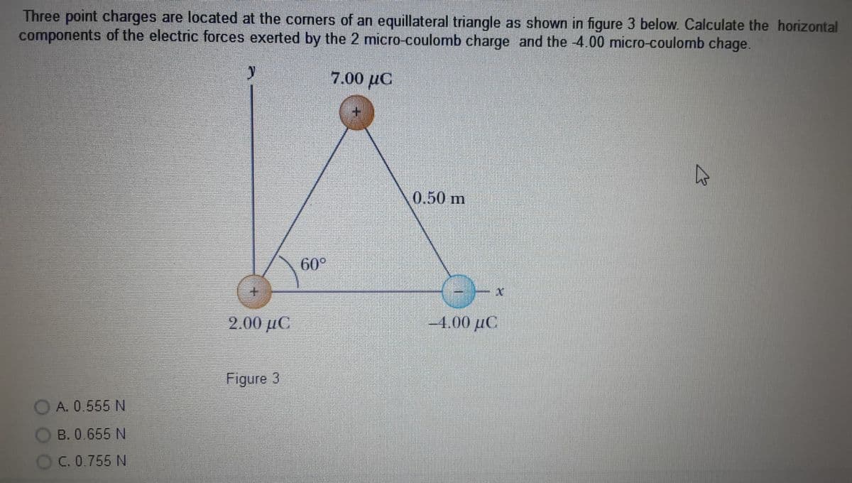 Three point charges are located at the corners of an equillateral triangle as shown in figure 3 below. Calculate the horizontal
components of the electric forces exerted by the 2 micro-coulomb charge and the -4.00 micro-coulomb chage.
7.00 µC
0.50 m
60°
9.00 με
-4.00 µC
Figure 3
A. 0.555 N
B. 0.655 N
C. 0.755 N
