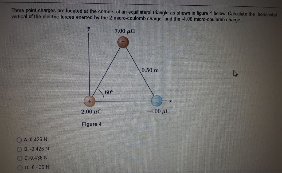 Three point charges are located at the corners of an equillateral triangle as shown in figure 4 below. Calculate the horizontal
vertical of the electric forces exerted by the 2 micro-coulomb charge and the -4.00 micro-coulomb charge.
7.00 µC
0.50 m
60°
+.
2.00 µC
4.00 µC
Figure 4
O A. 0.426 N
O B. -0.426 N
OC. 0.436 N
OD.-0.436 N
