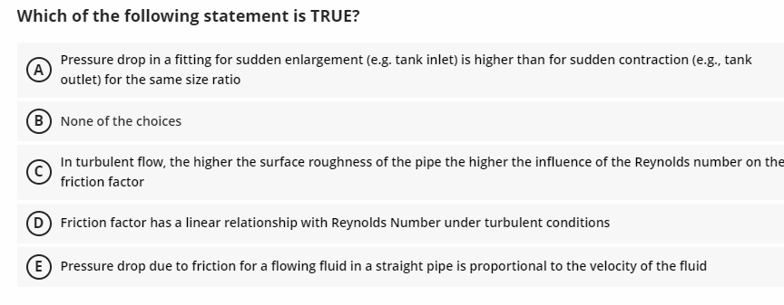 Which of the following statement is TRUE?
(A
Pressure drop in a fitting for sudden enlargement (e.g. tank inlet) is higher than for sudden contraction (e.g., tank
outlet) for the same size ratio
B) None of the choices
In turbulent flow, the higher the surface roughness of the pipe the higher the influence of the Reynolds number on the
friction factor
D
Friction factor has a linear relationship with Reynolds Number under turbulent conditions
E Pressure drop due to friction for a flowing fluid in a straight pipe is proportional to the velocity of the fluid