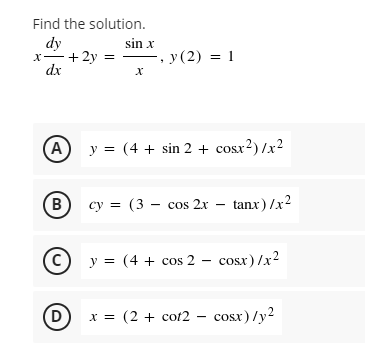 Find the solution.
dy
sin x
x + 2y =
, y (2) = 1
dx
x
(A) y = (4 + sin 2 + cosx²)/x²
(В)
cy (3 cos 2x
=
tanx)/x²
y = (4 + cos2 - cosx)/x²
D x =
x = (2 + cot2 – cosx)/y2