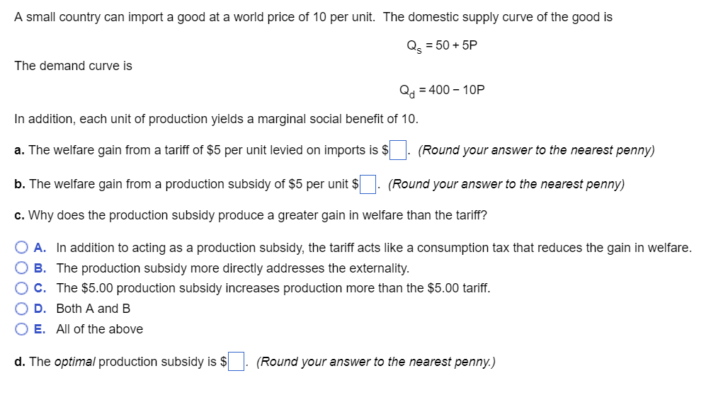 A small country can import a good at a world price of 10 per unit. The domestic supply curve of the good is
Qs = 50+ 5P
The demand curve is
Qd = 400-10P
In addition, each unit of production yields a marginal social benefit of 10.
a. The welfare gain from a tariff of $5 per unit levied on imports is $. (Round your answer to the nearest penny)
b. The welfare gain from a production subsidy of $5 per unit $. (Round your answer to the nearest penny)
c. Why does the production subsidy produce a greater gain in welfare than the tariff?
O A. In addition to acting as a production subsidy, the tariff acts like a consumption tax that reduces the gain in welfare.
OB. The production subsidy more directly addresses the externality.
C. The $5.00 production subsidy increases production more than the $5.00 tariff.
D. Both A and B
O E. All of the above
d. The optimal production subsidy is $
(Round your answer to the nearest penny.)
