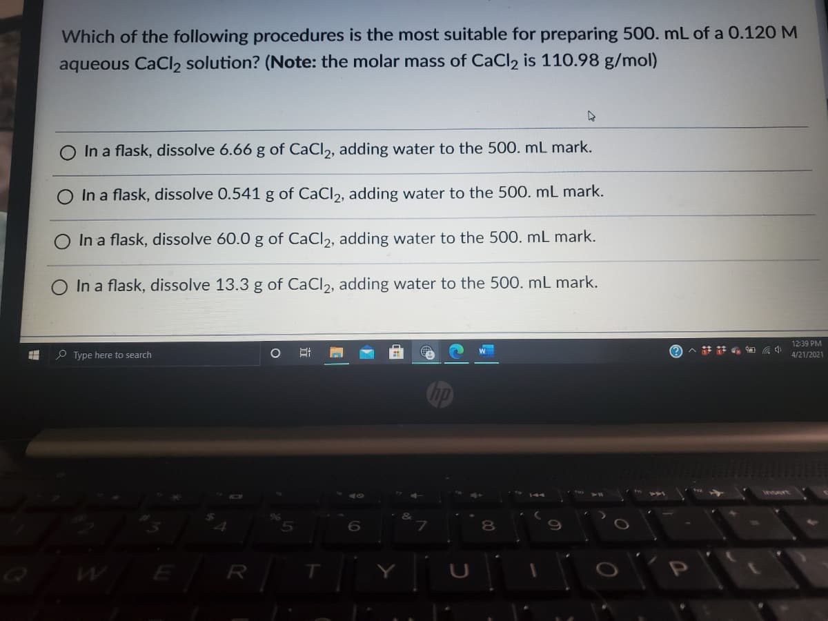 Which of the following procedures is the most suitable for preparing 500. mL of a 0.120 M
aqueous CaCl2 solution? (Note: the molar mass of CaCl2 is 110.98 g/mol)
In a flask, dissolve 6.66 g of CaCl2, adding water to the 500. mL mark.
In a flask, dissolve 0.541 g of CaCl2, adding water to the 500. mL mark.
In a flask, dissolve 60.0 g of CaCl2, adding water to the 500. mL mark.
In a flask, dissolve 13.3 g of CaCl2, adding water to the 500. mL mark.
12:39 PM
へ註 中
O Type here to search
4/21/2021
insert
8.
E
R
