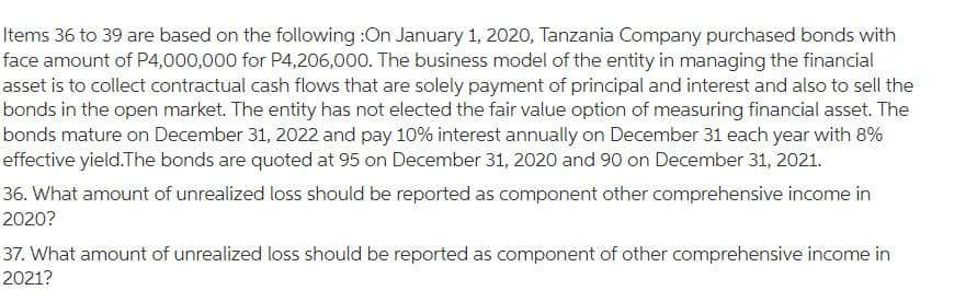 Items 36 to 39 are based on the following :On January 1, 2020, Tanzania Company purchased bonds with
face amount of P4,000,000 for P4,206,000. The business model of the entity in managing the financial
asset is to collect contractual cash flows that are solely payment of principal and interest and also to sell the
bonds in the open market. The entity has not elected the fair value option of measuring financial asset. The
bonds mature on December 31, 2022 and pay 10% interest annually on December 31 each year with 8%
effective yield.The bonds are quoted at 95 on December 31, 2020 and 90 on December 31, 2021.
36. What amount of unrealized loss should be reported as component other comprehensive income in
2020?
37. What amount of unrealized loss should be reported as component of other comprehensive income in
2021?