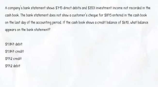 A company's bank statement shows $715 direct debits and $353 investment income not recorded in the
cash book. The bank statement does not show a customer's cheque for $875 entered in the cash book
on the last day of the accounting period. If the cash book shows a credit balance of $610, what balance
appears on the bank statement?
$1.847 debit
$1.847 credit
$972 credit
$972 debit