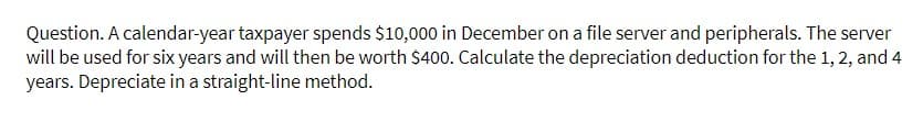 Question. A calendar-year taxpayer spends $10,000 in December on a file server and peripherals. The server
will be used for six years and will then be worth $400. Calculate the depreciation deduction for the 1, 2, and 4
years. Depreciate in a straight-line method.