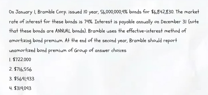 On January I, Bramble Corp. issued 10 year, S6,000,000,9% bonds for $6,842,830. The market
rate of interest for these bonds is 79%. Interest is payable annually on December 31 (note
that these bonds are ANNUAL bonds). Bramble uses the effective-interest method of
amortizing bond premium. At the end of the second year, Bramble should report
unamortized bond premium of Group of answer choices
1. $722,000
2. $716,556
3. $5691,933
4. $319,093
