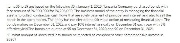 Items 36 to 39 are based on the following :On January 1, 2020, Tanzania Company purchased bonds with
face amount of P4,000,000 for P4,206,000. The business model of the entity in managing the financial
asset is to collect contractual cash flows that are solely payment of principal and interest and also to sell the
bonds in the open market. The entity has not elected the fair value option of measuring financial asset. The
bonds mature on December 31, 2022 and pay 10% interest annually on December 31 each year with 8%
effective yield. The bonds are quoted at 95 on December 31, 2020 and 90 on December 31, 2021.
36. What amount of unrealized loss should be reported as component other comprehensive income in
2020?