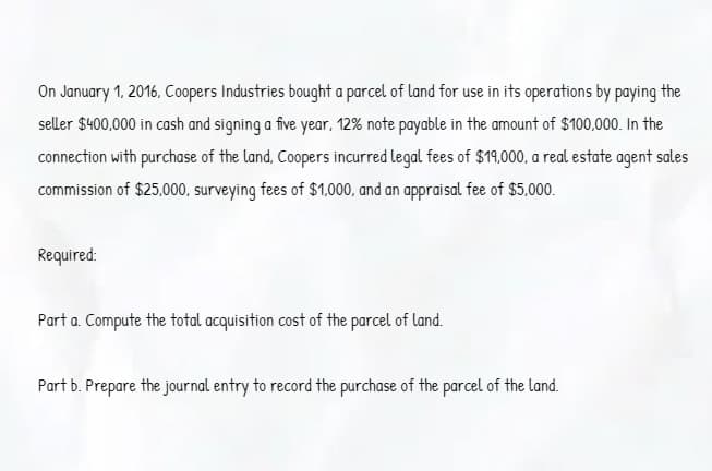 On January 1, 2016, Coopers Industries bought a parcel of land for use in its operations by paying the
seller $400,000 in cash and signing a five year, 12% note payable in the amount of $100,000. In the
connection with purchase of the land, Coopers incurred legal fees of $19,000, a real estate agent sales
commission of $25,000, surveying fees of $1,000, and an appraisal fee of $5,000.
Required:
Part a. Compute the total acquisition cost of the parcel of land.
Part b. Prepare the journal entry to record the purchase of the parcel of the land.