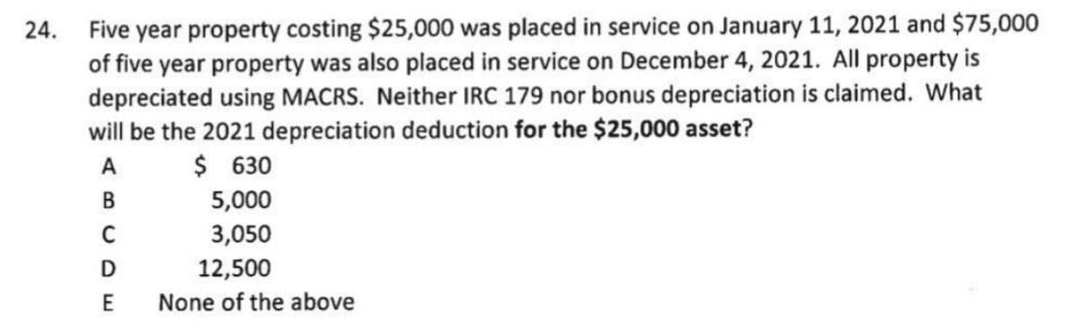 24. Five year property costing $25,000 was placed in service on January 11, 2021 and $75,000
of five year property was also placed in service on December 4, 2021. All property is
depreciated using MACRS. Neither IRC 179 nor bonus depreciation is claimed. What
will be the 2021 depreciation deduction for the $25,000 asset?
A
$ 630
B
5,000
3,050
D
12,500
E
None of the above
