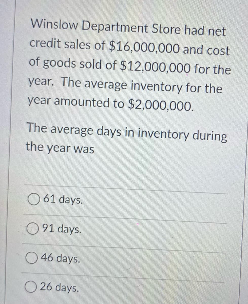 Winslow Department Store had net
credit sales of $16,000,000 and cost
of goods sold of $12,000,000 for the
year. The average inventory for the
year amounted to $2,000,000.
The average days in inventory during
the year was
61 days.
91 days.
46 days.
26 days.
