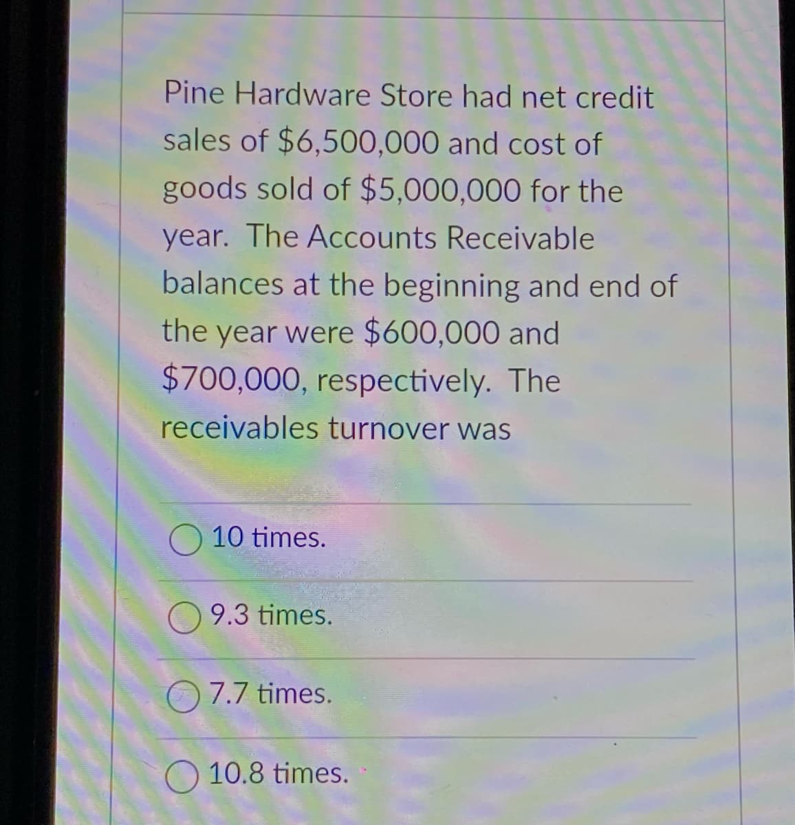 Pine Hardware Store had net credit
sales of $6,500,000 and cost of
goods sold of $5,000,000 for the
year. The Accounts Receivable
balances at the beginning and end of
the year were $600,000 and
$700,000, respectively. The
receivables turnover was
10 times.
9.3 times.
O 7.7 times.
10.8 times.
