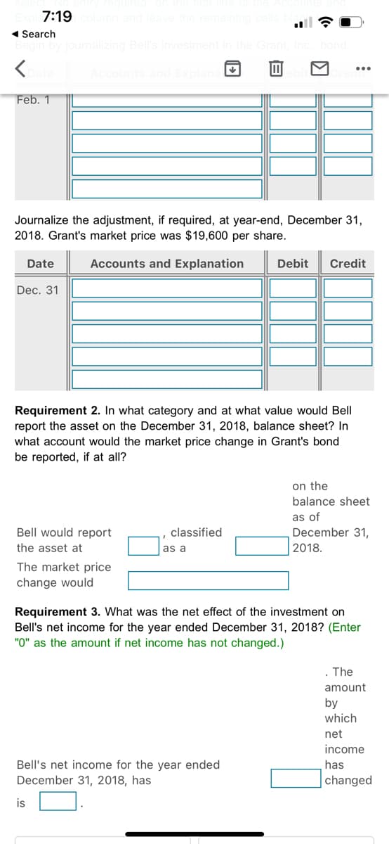 7:19
plumn and leave the ren
1 Search
halizing Bell's inve
Feb. 1
Journalize the adjustment, if required, at year-end, December 31,
2018. Grant's market price was $19,600 per share.
Date
Accounts and Explanation
Debit
Credit
Dec. 31
Requirement 2. In what category and at what value would Bell
report the asset on the December 31, 2018, balance sheet? In
what account would the market price change in Grant's bond
be reported, if at all?
on the
balance sheet
as of
Bell would report
classified
December 31,
the asset at
as a
2018.
The market price
change would
Requirement 3. What was the net effect of the investment on
Bell's net income for the year ended December 31, 2018? (Enter
"0" as the amount if net income has not changed.)
. The
amount
by
which
net
income
Bell's net income for the year ended
December 31, 2018, has
has
changed
is
