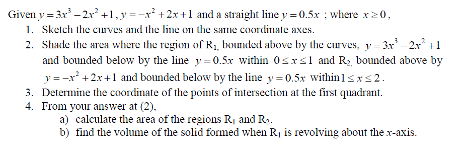 Given y = 3x –- 2x +1, y =-x² + 2x +1 and a straight line y = 0.5x ; where x>0,
1. Sketch the curves and the line on the same coordinate axes.
2. Shade the area where the region of R1, bounded above by the curves, y= 3x – 2x +1
and bounded below by the line y=0.5x within 0<x<1 and R2, bounded above by
y = -x² + 2x +1 and bounded below by the line y= 0.5x within 1<x<2.
3. Determine the coordinate of the points of intersection at the first quadrant.
4. From your answer at (2),
a) calculate the area of the regions R1 and R2.
b) find the volume of the solid formed when R1 is revolving about the x-axis.
